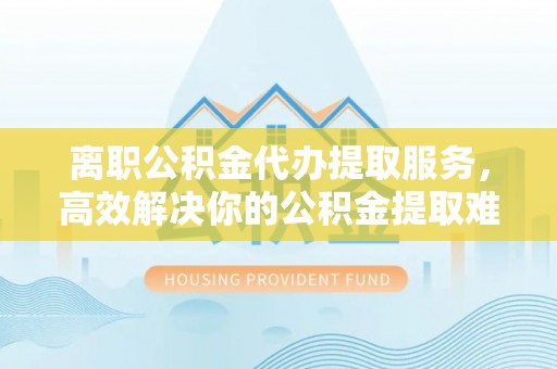 武清离职公积金代办提取服务，高效解决你的公积金提取难题