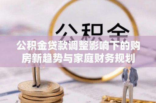 武清公积金贷款调整影响下的购房新趋势与家庭财务规划