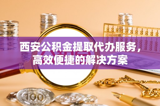 武清西安公积金提取代办服务，高效便捷的解决方案