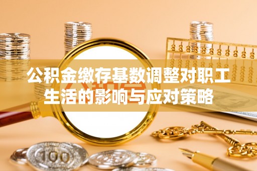 武清公积金缴存基数调整对职工生活的影响与应对策略