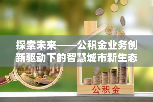武清探索未来——公积金业务创新驱动下的智慧城市新生态