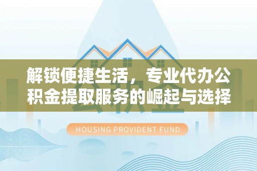 武清解锁便捷生活，专业代办公积金提取服务的崛起与选择