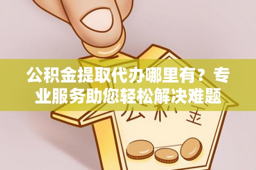 武清公积金提取代办哪里有？专业服务助您轻松解决难题