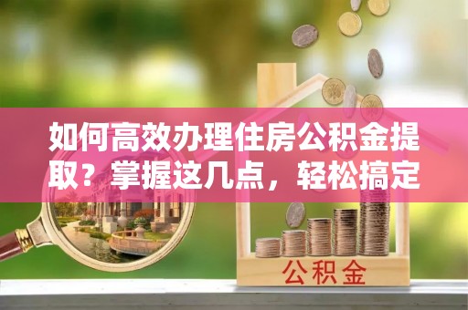 武清如何高效办理住房公积金提取？掌握这几点，轻松搞定！
