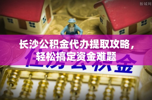 武清长沙公积金代办提取攻略，轻松搞定资金难题
