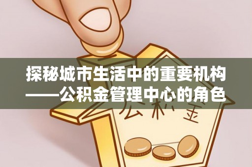 武清探秘城市生活中的重要机构——公积金管理中心的角色与意义