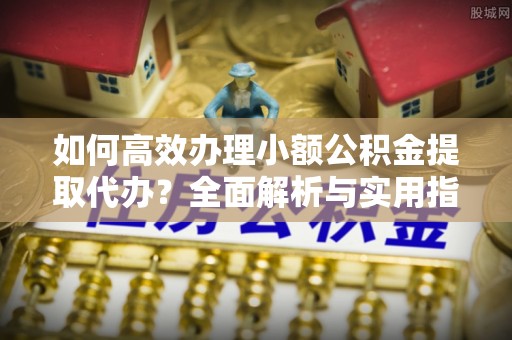 武清如何高效办理小额公积金提取代办？全面解析与实用指南