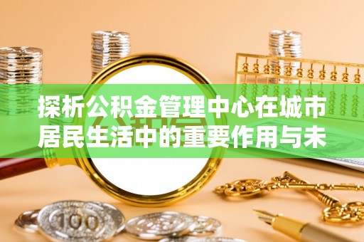 武清探析公积金管理中心在城市居民生活中的重要作用与未来发展趋势
