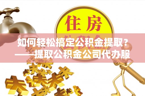 武清如何轻松搞定公积金提取？——提取公积金公司代办服务全解析