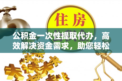 武清公积金一次性提取代办，高效解决资金需求，助您轻松应对生活难题