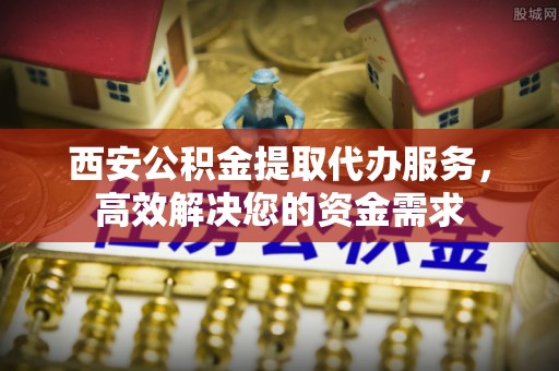 武清西安公积金提取代办服务，高效解决您的资金需求