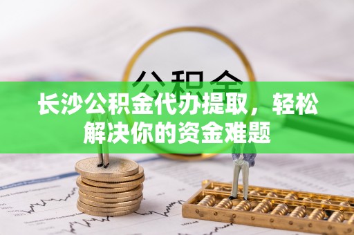武清长沙公积金代办提取，轻松解决你的资金难题