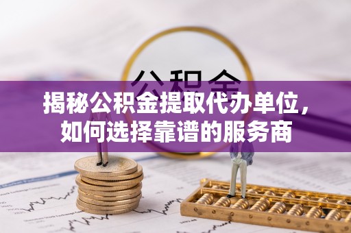 武清揭秘公积金提取代办单位，如何选择靠谱的服务商