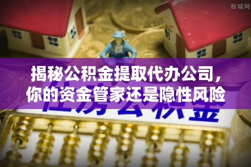 武清揭秘公积金提取代办公司，你的资金管家还是隐性风险？