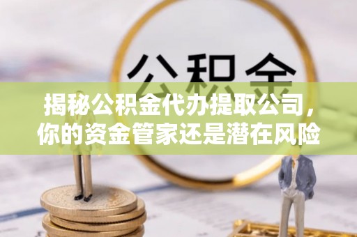 武清揭秘公积金代办提取公司，你的资金管家还是潜在风险？