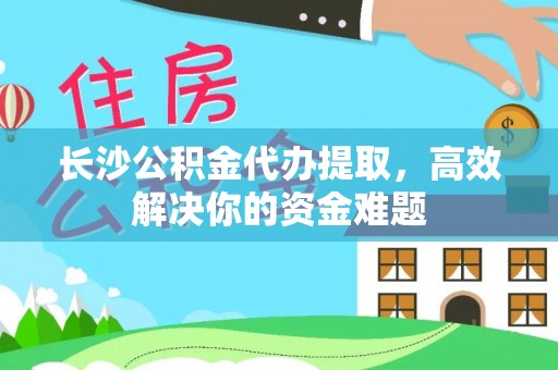 武清长沙公积金代办提取，高效解决你的资金难题