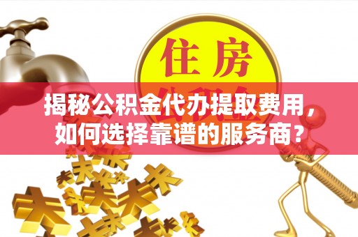 武清揭秘公积金代办提取费用，如何选择靠谱的服务商？