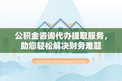 武清公积金咨询代办提取服务，助您轻松解决财务难题