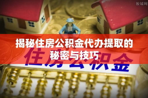 武清揭秘住房公积金代办提取的秘密与技巧