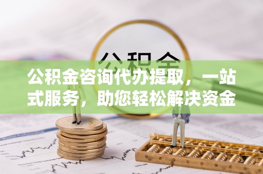 武清公积金咨询代办提取，一站式服务，助您轻松解决资金难题
