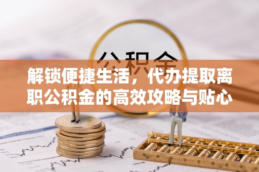 武清解锁便捷生活，代办提取离职公积金的高效攻略与贴心建议