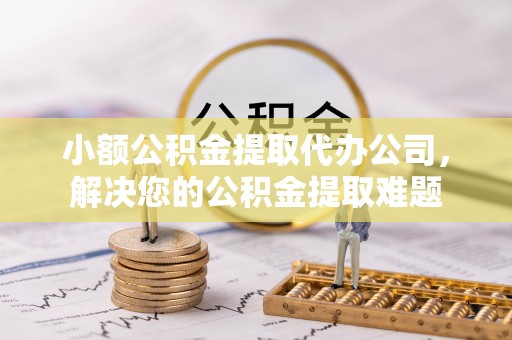 武清小额公积金提取代办公司，解决您的公积金提取难题