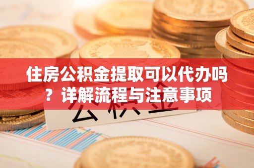 武清住房公积金提取可以代办吗？详解流程与注意事项