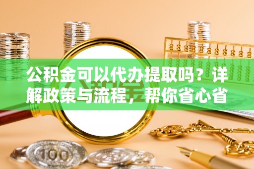 武清公积金可以代办提取吗？详解政策与流程，帮你省心省力
