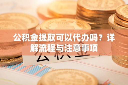 武清公积金提取可以代办吗？详解流程与注意事项