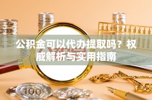 武清公积金可以代办提取吗？权威解析与实用指南