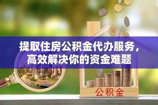 武清提取住房公积金代办服务，高效解决你的资金难题