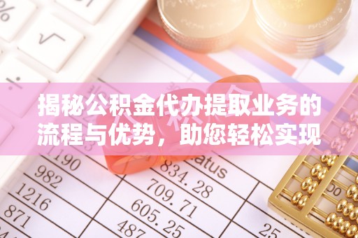 武清揭秘公积金代办提取业务的流程与优势，助您轻松实现资金利用最大化