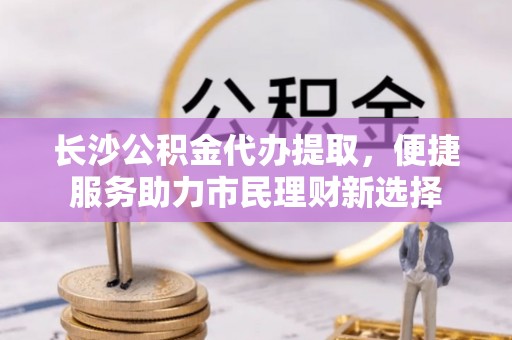 武清长沙公积金代办提取，便捷服务助力市民理财新选择