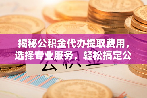 武清揭秘公积金代办提取费用，选择专业服务，轻松搞定公积金提取