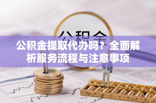 武清公积金提取代办吗？全面解析服务流程与注意事项