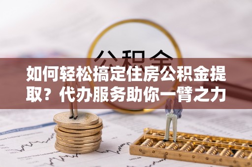 武清如何轻松搞定住房公积金提取？代办服务助你一臂之力