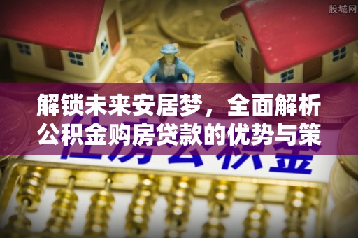 武清解锁未来安居梦，全面解析公积金购房贷款的优势与策略