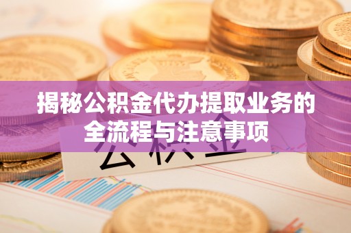 武清揭秘公积金代办提取业务的全流程与注意事项