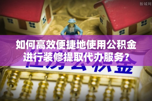 武清如何高效便捷地使用公积金进行装修提取代办服务？