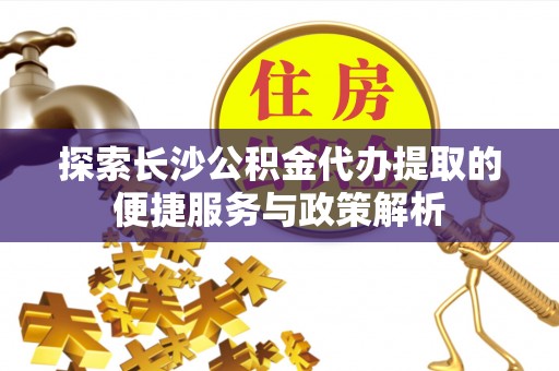 武清探索长沙公积金代办提取的便捷服务与政策解析