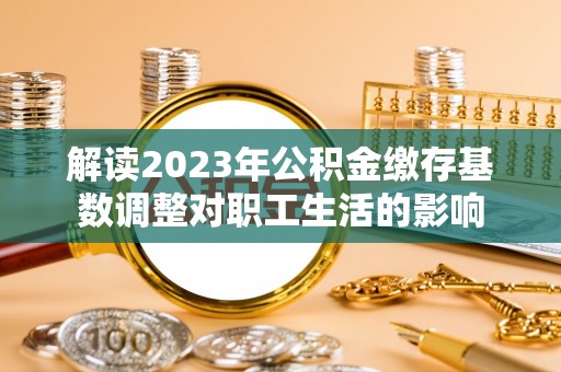 武清解读2023年公积金缴存基数调整对职工生活的影响