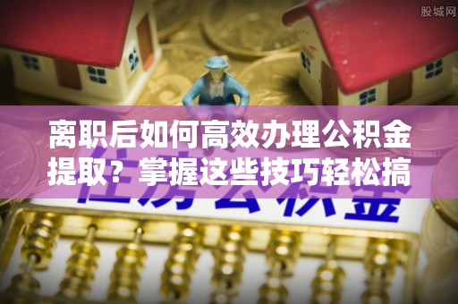 武清离职后如何高效办理公积金提取？掌握这些技巧轻松搞定