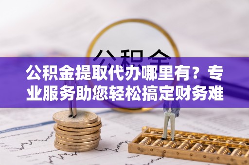 武清公积金提取代办哪里有？专业服务助您轻松搞定财务难题