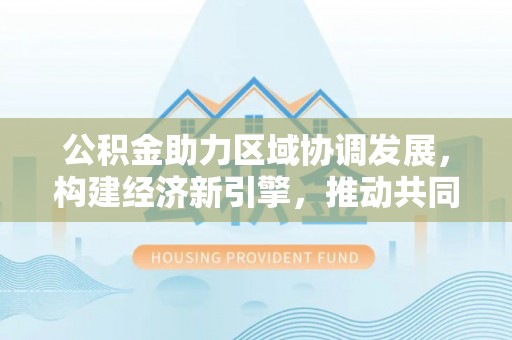 武清公积金助力区域协调发展，构建经济新引擎，推动共同富裕