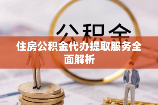 武清住房公积金代办提取服务全面解析