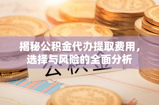 武清揭秘公积金代办提取费用，选择与风险的全面分析