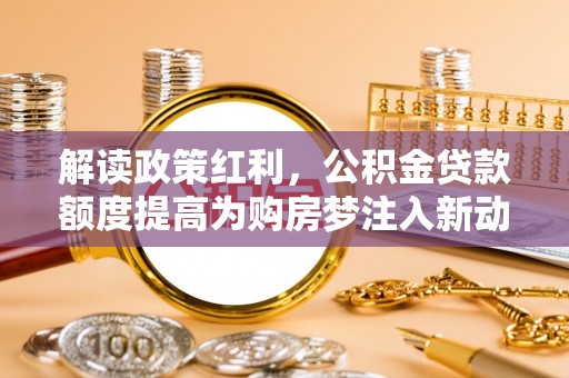 武清解读政策红利，公积金贷款额度提高为购房梦注入新动力