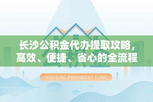 武清长沙公积金代办提取攻略，高效、便捷、省心的全流程解析