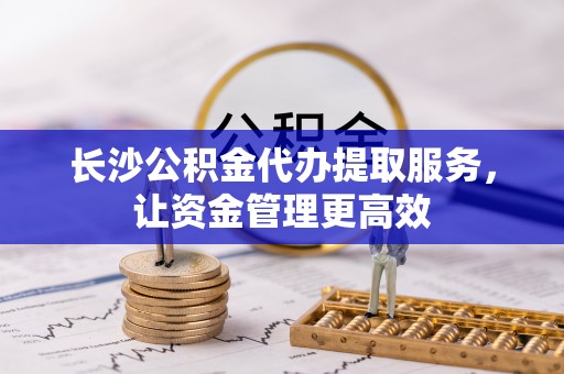 武清长沙公积金代办提取服务，让资金管理更高效