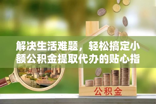 武清解决生活难题，轻松搞定小额公积金提取代办的贴心指南